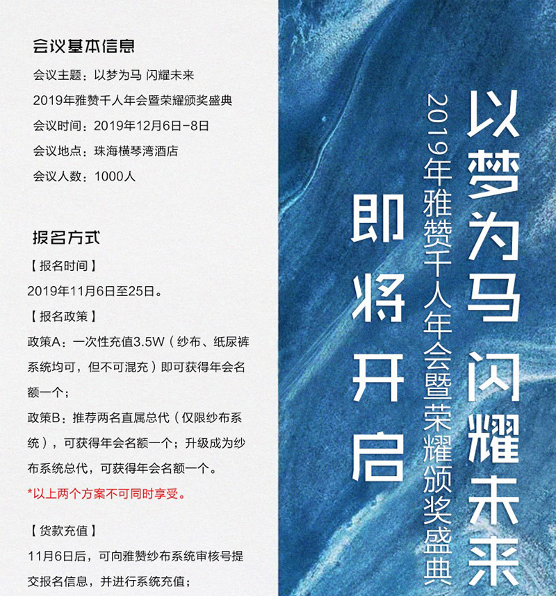 会议基本信息<br />
会议主题:以梦为马 闪耀未来<br />
2019年雅赞千人年会暨荣耀颁奖盛典<br />
会议时间:2019年12月6日-8日<br />
会议地点:珠海横琴湾酒店<br />
会议人数:1000人<br />
<br />
报名方式<br />
【报名时间】<br />
2019年11月6日至25日<br />
【报名政策】<br />
政策A:一次性充值3.5W(纱布、纸尿裤系统均可,但不可混充)即可获得年会名额一个;<br />
政策B:推荐两名直属总代(仅限纱布系统),可获得年会名额一个;升级成为纱布系统总代,可获得年会名额一个。<br />
*以上两个方案不可同时享受。<br />
【货款充值】<br />
11月6日后,可向雅赞纱布系统审核好提交报名信息,并进行系统充值;<br />
提前于报名时间进行系统充值或申请升级的代理,公司将不计算为年会名额。