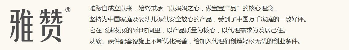 雅赞自成立以来,始终秉承“以妈妈之心,做宝宝产品”的核心理念,坚持为中国家庭及婴幼儿提供安全放心的产品,受到了中国万千家庭的一致好评。<br />
它在飞速发展的5年时间里,以产品质量为核心,以代理需求为发展己任。<br />
从软、硬件配套设施上不断优化完善,给加入代理们创造轻松无忧的创业条件。
